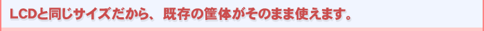 LCDと同じサイズだから、既存の筐体が使用できます