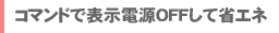 コマンドで表示電源OFFして省エネ