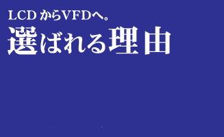 LCDからVFDへ。選ばれる理由